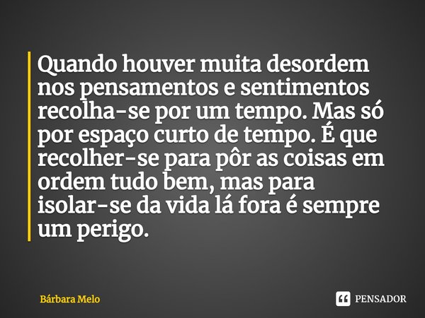 Quando houver muita desordem nos pensamentos e sentimentos recolha-se por um tempo. Mas só por espaço curto de tempo. É que recolher-se para pôr as coisas em o... Frase de Bárbara Melo.