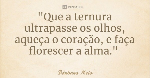 "Que a ternura ultrapasse os olhos, aqueça o coração, e faça florescer a alma."... Frase de Bárbara Melo.