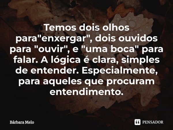 ⁠Temos dois olhos para "enxergar", dois ouvidos para "ouvir", e "uma boca" para falar. A lógica é clara, simples de entender. Espe... Frase de Bárbara Melo.