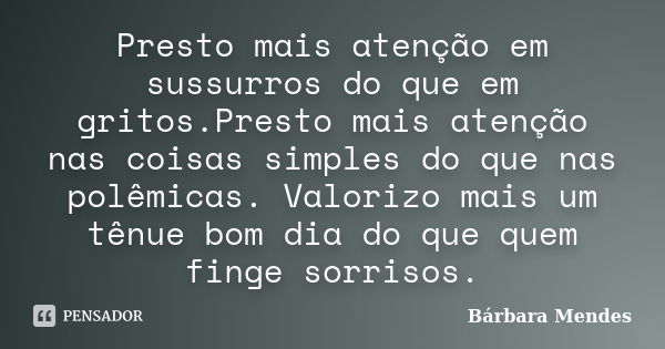 Presto mais atenção em sussurros do que em gritos.Presto mais atenção nas coisas simples do que nas polêmicas. Valorizo mais um tênue bom dia do que quem finge ... Frase de Bárbara Mendes.