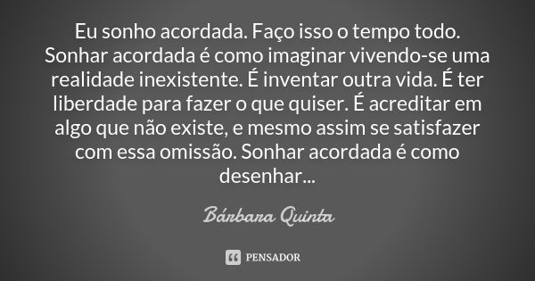 Eu sonho acordada. Faço isso o tempo todo. Sonhar acordada é como imaginar vivendo-se uma realidade inexistente. É inventar outra vida. É ter liberdade para faz... Frase de Bárbara Quinta.