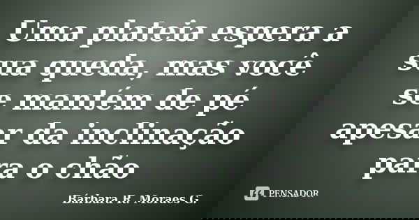 Uma plateia espera a sua queda, mas você se mantém de pé apesar da inclinação para o chão... Frase de Bárbara R. Moraes G..