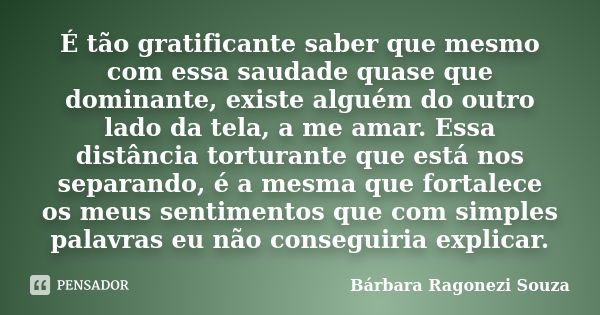 É tão gratificante saber que mesmo com essa saudade quase que dominante, existe alguém do outro lado da tela, a me amar. Essa distância torturante que está nos ... Frase de Bárbara Ragonezi Souza.