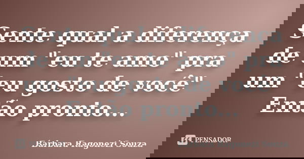 Sente qual a diferença de um "eu te amo" pra um "eu gosto de você" Então pronto...... Frase de Bárbara Ragonezi Souza.