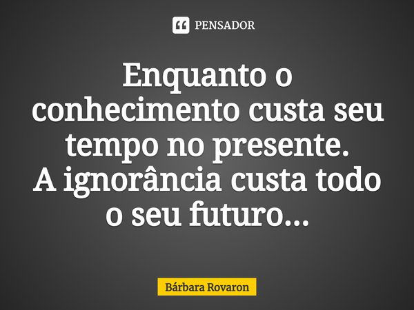 ⁠Enquanto o conhecimento custa seu tempo no presente.
A ignorância custa todo o seu futuro...... Frase de Bárbara Rovaron.