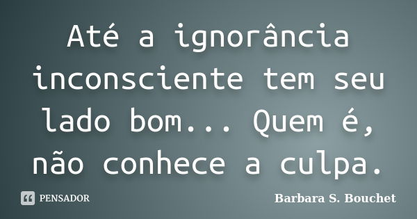 Até a ignorância inconsciente tem seu lado bom... Quem é, não conhece a culpa.... Frase de Bárbara S. Bouchet.