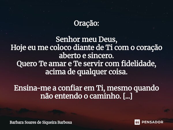 Oração: Senhor meu Deus, Hoje eu me coloco diante de Ti com o coração aberto e sincero. Quero Te amar e Te servir com fidelidade, acima de qualquer coisa. Ensi... Frase de Barbara Soares de Siqueira Barbosa.