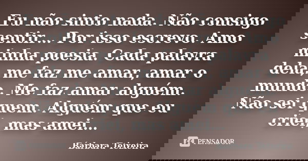 Eu não sinto nada. Não consigo sentir… Por isso escrevo. Amo minha poesia. Cada palavra dela, me faz me amar, amar o mundo. Me faz amar alguém. Não sei quem. Al... Frase de Bárbara Teixeira.