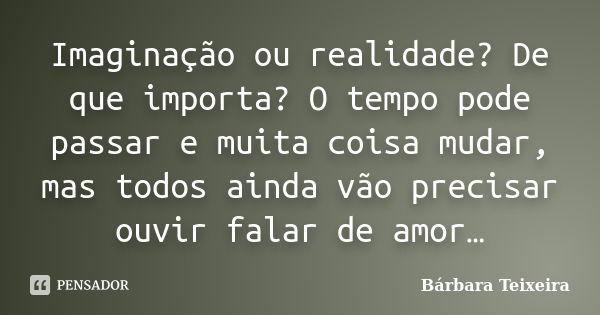 Imaginação ou realidade? De que importa? O tempo pode passar e muita coisa mudar, mas todos ainda vão precisar ouvir falar de amor…... Frase de Bárbara Teixeira.