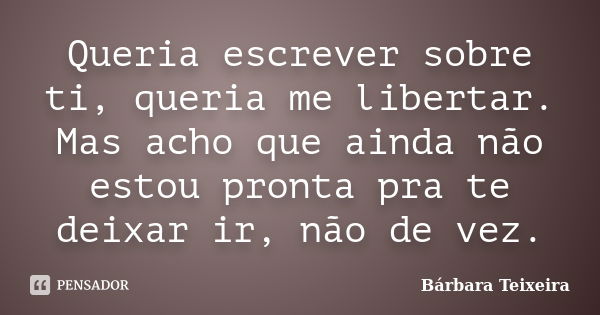 Queria escrever sobre ti, queria me libertar. Mas acho que ainda não estou pronta pra te deixar ir, não de vez.... Frase de Bárbara Teixeira.