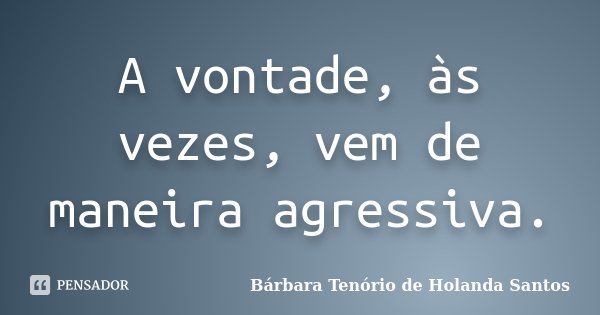 A vontade, às vezes, vem de maneira agressiva.... Frase de Bárbara Tenório de Holanda Santos.