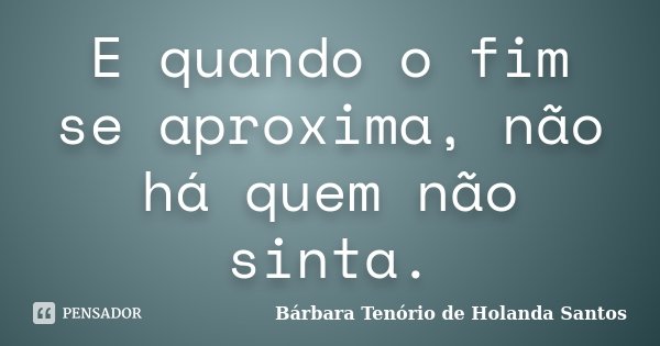 E quando o fim se aproxima, não há quem não sinta.... Frase de Bárbara Tenório de Holanda Santos.