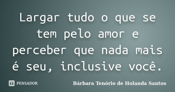 Largar tudo o que se tem pelo amor e perceber que nada mais é seu, inclusive você.... Frase de Bárbara Tenório de Holanda Santos.