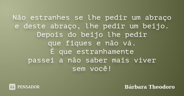 Não estranhes se lhe pedir um abraço e deste abraço, lhe pedir um beijo. Depois do beijo lhe pedir que fiques e não vá. É que estranhamente passei a não saber m... Frase de Barbara Theodoro.