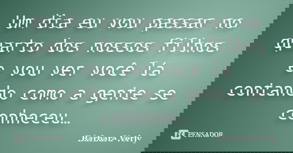 Um dia eu vou passar no quarto dos nossos filhos e vou ver você lá contando como a gente se conheceu…... Frase de Bárbara Verly.
