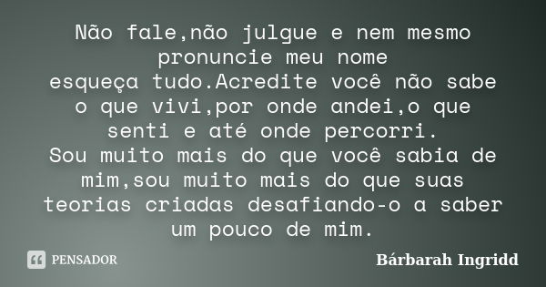 Não fale,não julgue e nem mesmo pronuncie meu nome esqueça tudo.Acredite você não sabe o que vivi,por onde andei,o que senti e até onde percorri. Sou muito mais... Frase de Bárbarah Ingridd.