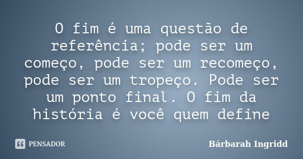 O fim é uma questão de referência; pode ser um começo, pode ser um recomeço, pode ser um tropeço. Pode ser um ponto final. O fim da história é você quem define... Frase de Bárbarah Ingridd.