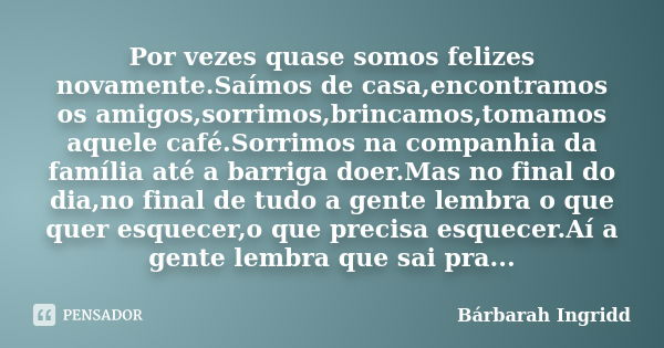 Por vezes quase somos felizes novamente.Saímos de casa,encontramos os amigos,sorrimos,brincamos,tomamos aquele café.Sorrimos na companhia da família até a barri... Frase de Bárbarah Ingridd.