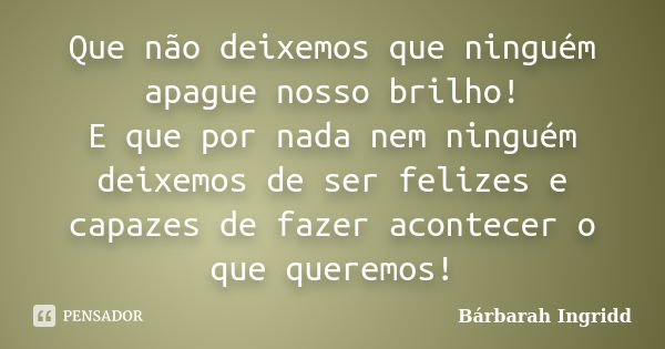 Que não deixemos que ninguém apague nosso brilho! E que por nada nem ninguém deixemos de ser felizes e capazes de fazer acontecer o que queremos!... Frase de Bárbarah Ingridd.