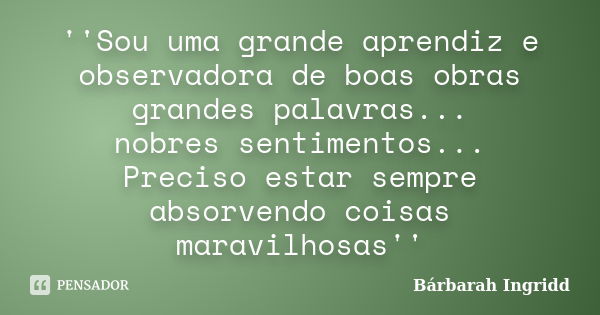 ''Sou uma grande aprendiz e observadora de boas obras grandes palavras... nobres sentimentos... Preciso estar sempre absorvendo coisas maravilhosas''... Frase de Bárbarah Ingridd.