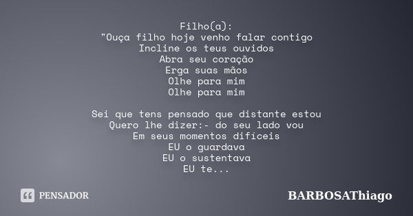 Filho(a): "Ouça filho hoje venho falar contigo Incline os teus ouvidos Abra seu coração Erga suas mãos Olhe para mim Olhe para mim Sei que tens pensado que... Frase de BARBOSAThiago.