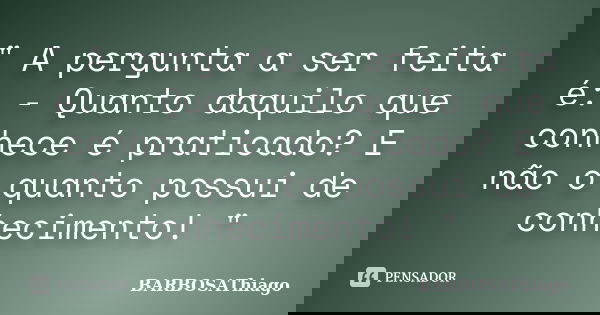 " A pergunta a ser feita é: - Quanto daquilo que conhece é praticado? E não o quanto possui de conhecimento! "... Frase de BARBOSAThiago.