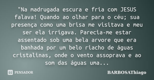 "Na madrugada escura e fria com JESUS falava! Quando ao olhar para o céu; sua presença como uma brisa me visitava e meu ser ela irrigava. Parecia-me estar ... Frase de BARBOSAThiago.