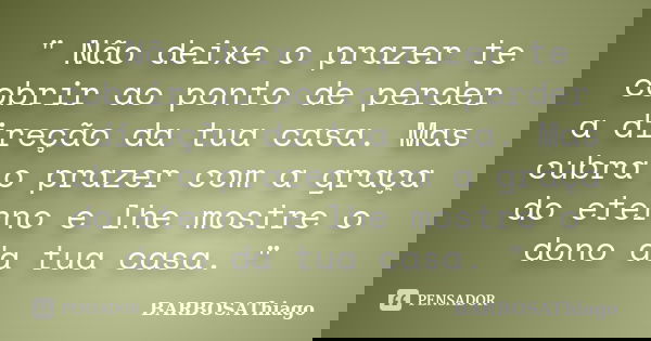 " Não deixe o prazer te cobrir ao ponto de perder a direção da tua casa. Mas cubra o prazer com a graça do eterno e lhe mostre o dono da tua casa. "... Frase de BARBOSAThiago.