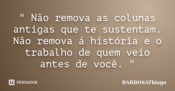 " Não remova as colunas antigas que te sustentam. Não remova á história e o trabalho de quem veio antes de você. "... Frase de BARBOSAThiago.