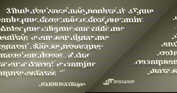 "Onde irei você não poderá ir. O que tenho que fazer não o fará por mim. Antes que chegue sua vida me pedirão, e em seu lugar me entregarei. Não se preocup... Frase de BARBOSAThiago.