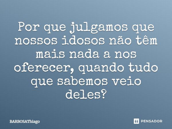 Por que julgamos que nossos idosos não têm mais nada a nos oferecer, quando tudo que sabemos veio deles?... Frase de BARBOSAThiago.