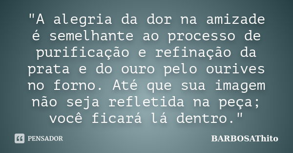 "A alegria da dor na amizade é semelhante ao processo de purificação e refinação da prata e do ouro pelo ourives no forno. Até que sua imagem não seja refl... Frase de BARBOSAThito.