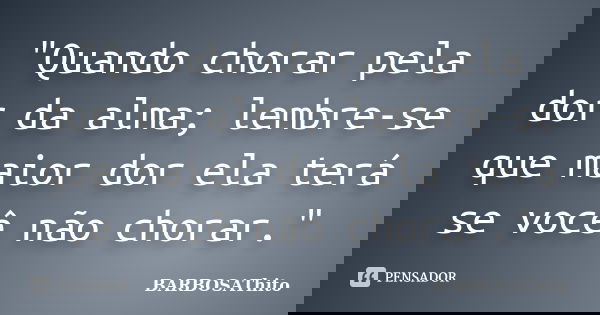 "Quando chorar pela dor da alma; lembre-se que maior dor ela terá se você não chorar."... Frase de BARBOSAThito.