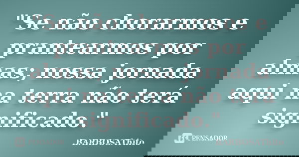"Se não chorarmos e prantearmos por almas; nossa jornada aqui na terra não terá significado."... Frase de BARBOSAThito.