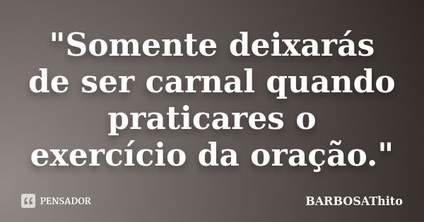 "Somente deixarás de ser carnal quando praticares o exercício da oração."... Frase de BARBOSAThito.