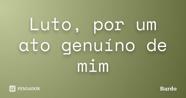 Luto, por um ato genuíno de mim... Frase de Bardo.