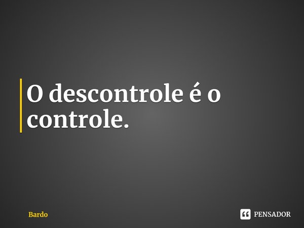 O descontrole é o controle.... Frase de Bardo.