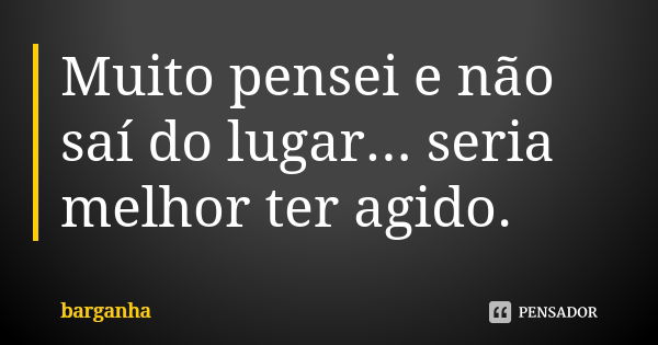 Muito pensei e não saí do lugar... seria melhor ter agido.... Frase de barganha.