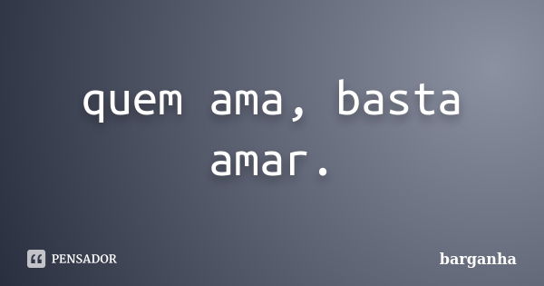 quem ama, basta amar.... Frase de barganha.