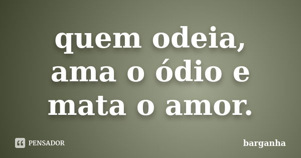 quem odeia, ama o ódio e mata o amor.... Frase de barganha.