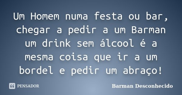Um Homem numa festa ou bar, chegar a pedir a um Barman um drink sem álcool é a mesma coisa que ir a um bordel e pedir um abraço!... Frase de Barman Desconhecido.