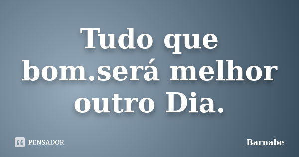 Tudo que bom.será melhor outro Dia.... Frase de Barnabe.