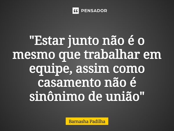 ⁠"Estar junto não é o mesmo que trabalhar em equipe, assim como casamento não é sinônimo de união"... Frase de Barnasha Padilha.