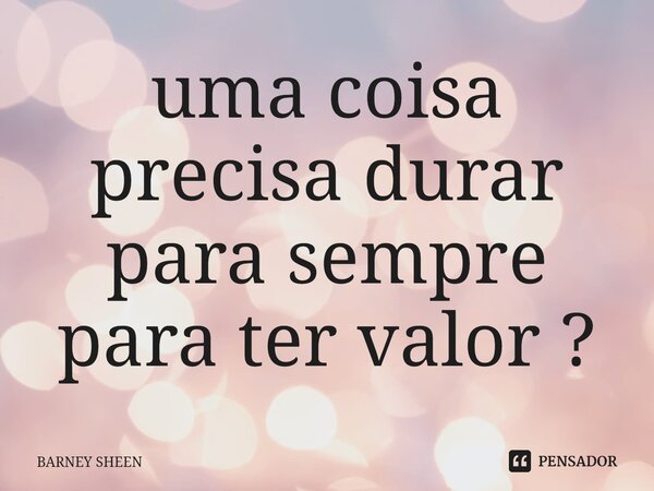 ⁠uma coisa precisa durar para sempre para ter valor ?... Frase de BARNEY SHEEN.