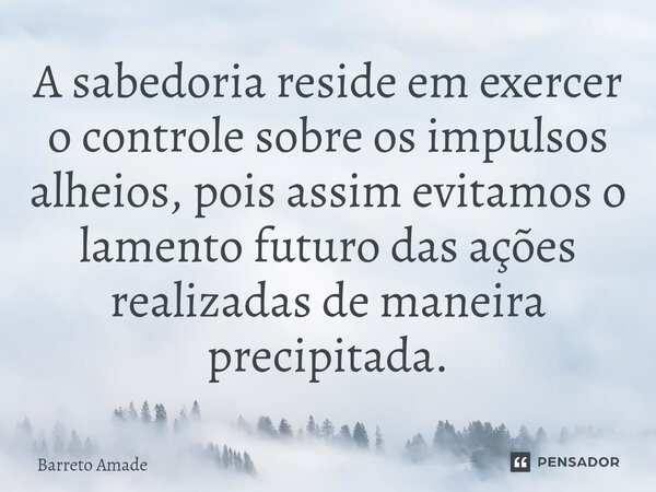 ⁠A sabedoria reside em exercer o controle sobre os impulsos alheios, pois assim evitamos o lamento futuro das ações realizadas de maneira precipitada.... Frase de Barreto.