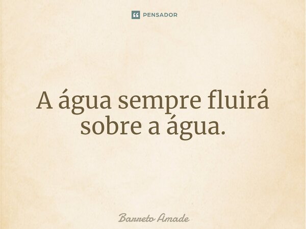 ⁠A água sempre fluirá sobre a água.... Frase de Barreto Amade.