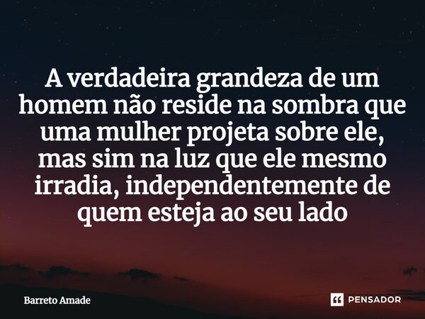 ⁠A verdadeira grandeza de um homem não reside na sombra que uma mulher projeta sobre ele, mas sim na luz que ele mesmo irradia, independentemente de quem esteja... Frase de Barreto Amade.