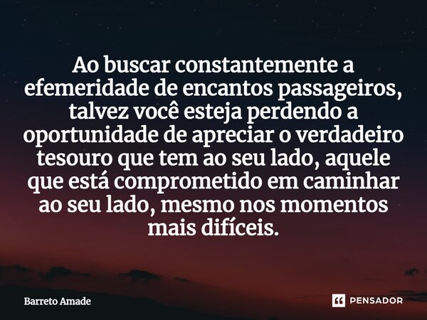 ⁠Ao buscar constantemente a efemeridade de encantos passageiros, talvez você esteja perdendo a oportunidade de apreciar o verdadeiro tesouro que tem ao seu lado... Frase de Barreto Amade.