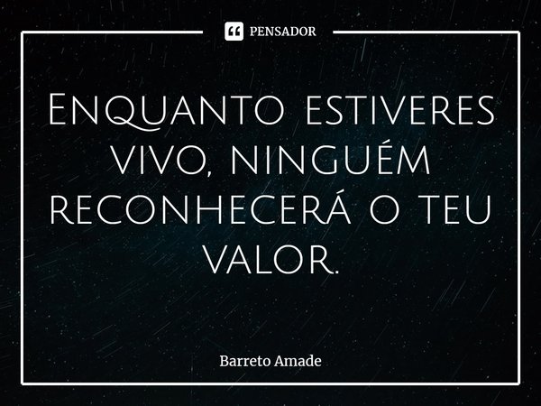 ⁠Enquanto estiveres vivo, ninguém reconhecerá o teu valor.... Frase de Barreto Amade.