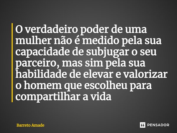 ⁠O verdadeiro poder de uma mulher não é medido pela sua capacidade de subjugar o seu parceiro, mas sim pela sua habilidade de elevar e valorizar o homem que esc... Frase de Barreto Amade.